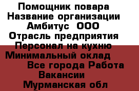 Помощник повара › Название организации ­ Амбитус, ООО › Отрасль предприятия ­ Персонал на кухню › Минимальный оклад ­ 15 000 - Все города Работа » Вакансии   . Мурманская обл.,Оленегорск г.